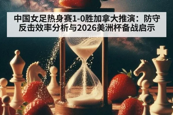 中国女足热身赛1-0胜加拿大推演:防守反击效率分析与2026美洲杯备战启示